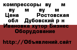 компрессоры 4ву1-5/9м32, 4ву1-5/9м42, 4ву1-5/9м72 › Цена ­ 125 - Ростовская обл., Дубовский р-н, Ивановка хутор Бизнес » Оборудование   
